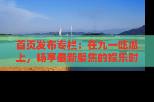 首页发布专栏:在九一吃瓜上,畅享最新聚焦的娱乐时讯