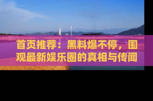 首页推荐:黑料爆不停,围观最新娱乐圈的真相与传闻