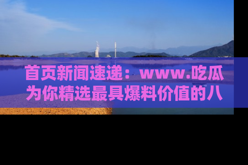 首页新闻速递：www.吃瓜为你精选最具爆料价值的八卦和趣闻！
