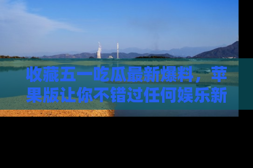 收藏五一吃瓜最新爆料,苹果版让你不错过任何娱乐新闻