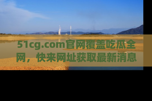 51cg.com官网覆盖吃瓜全网，快来网址获取最新消息与链接！