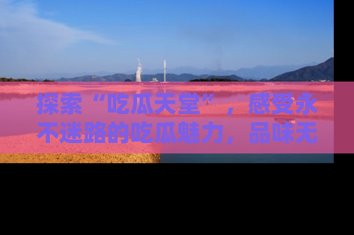 探索“吃瓜天堂”，感受永不迷路的吃瓜魅力，品味无尽的美食！