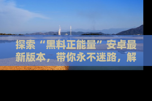 探索“黑料正能量”安卓最新版本，带你永不迷路，解锁无尽秘密！