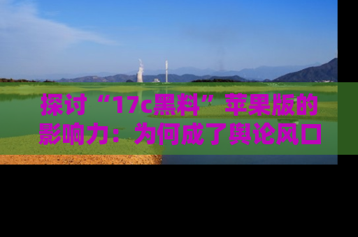 探讨“17c黑料”苹果版的影响力：为何成了舆论风口？