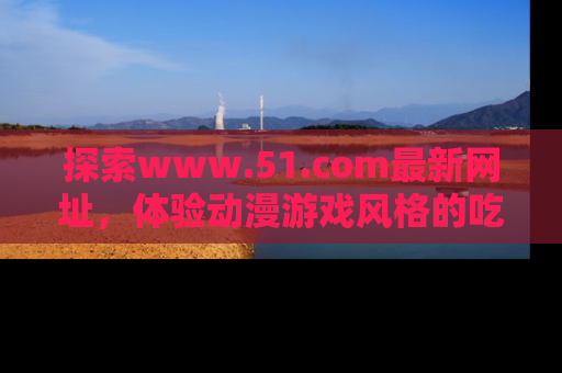 探索www.51.com最新网址，体验动漫游戏风格的吃瓜乐趣！
