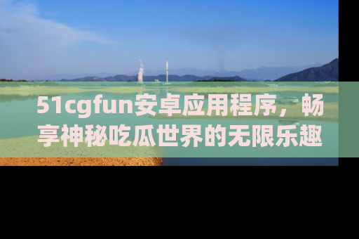 51cgfun安卓应用程序，畅享神秘吃瓜世界的无限乐趣！