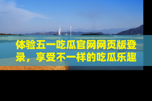 体验五一吃瓜官网网页版登录，享受不一样的吃瓜乐趣与互动体验