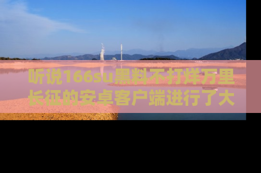 听说166su黑料不打烊万里长征的安卓客户端进行了大更新,八卦内容更加精彩与丰富!