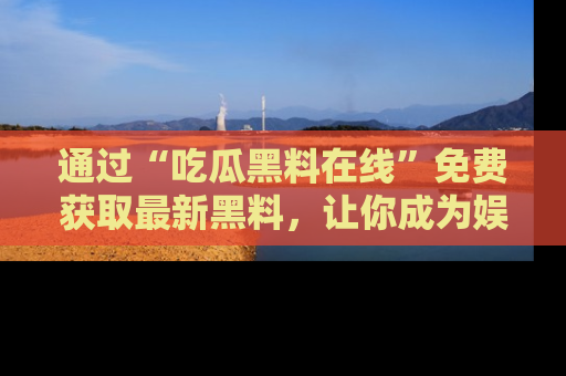 通过“吃瓜黑料在线”免费获取最新黑料,让你成为娱乐圈的内幕专家!