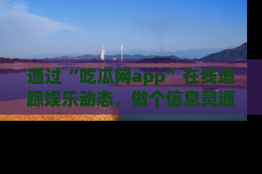 通过“吃瓜网app”在线追踪娱乐动态,做个信息灵通的吃瓜群众!