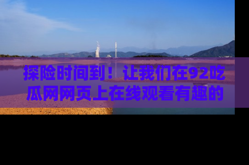 探险时间到！让我们在92吃瓜网网页上在线观看有趣的瓜，好奇的传送门等你来！