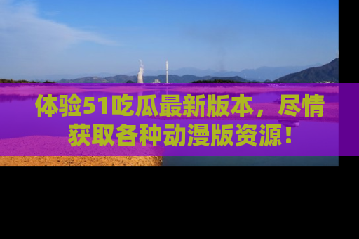 体验51吃瓜最新版本，尽情获取各种动漫版资源！