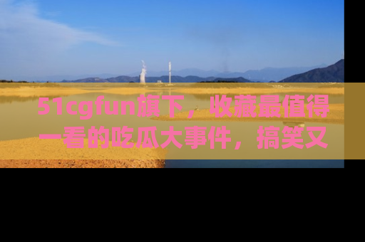 51cgfun旗下，收藏最值得一看的吃瓜大事件，搞笑又精彩！