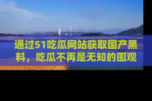 通过51吃瓜网站获取国产黑料,吃瓜不再是无知的围观者