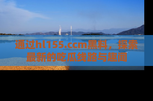 通过hl155.ccm黑料,探索最新的吃瓜线路与趣闻