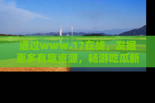 通过www.17在线,发掘更多有趣资源,畅游吃瓜新闻海洋