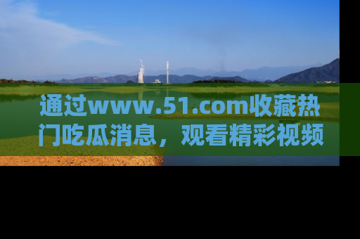 通过www.51.com收藏热门吃瓜消息,观看精彩视频与段子!