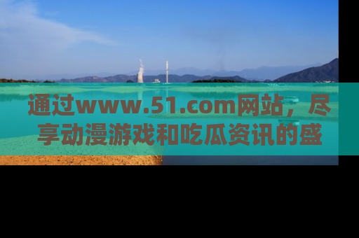 通过www.51.com网站,尽享动漫游戏和吃瓜资讯的盛宴!