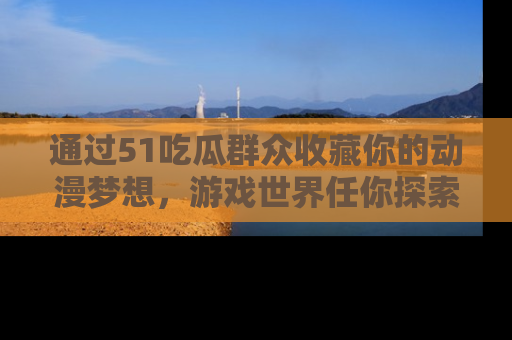 通过51吃瓜群众收藏你的动漫梦想，游戏世界任你探索