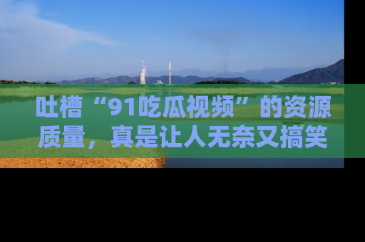 吐槽“91吃瓜视频”的资源质量,真是让人无奈又搞笑!