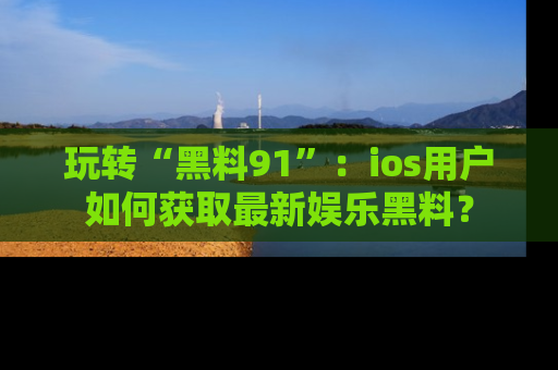玩转“黑料91”:ios用户如何获取最新娱乐黑料?