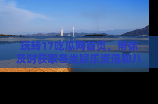 玩转17吃瓜网首页,带你及时获取各类娱乐资讯和八卦故事!