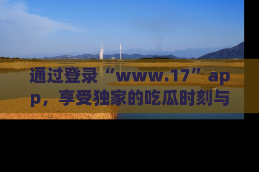 通过登录“www.17”app,享受独家的吃瓜时刻与娱乐资讯!