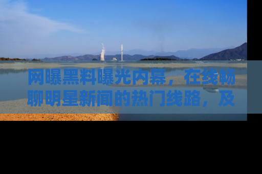 网曝黑料曝光内幕,在线畅聊明星新闻的热门线路,及时掌握最新消息!