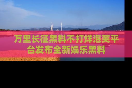 万里长征黑料不打烊泡芙平台发布全新娱乐黑料