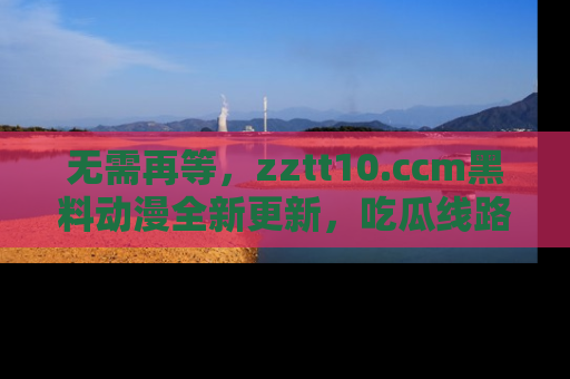 无需再等,zztt10.ccm黑料动漫全新更新,吃瓜线路佛系推荐!