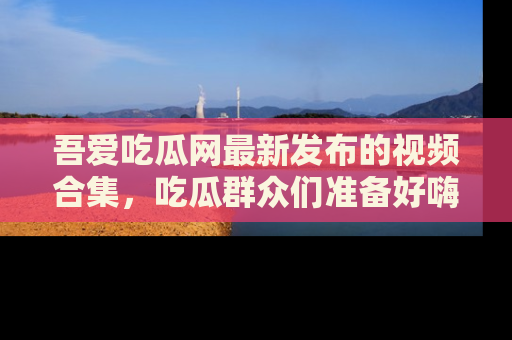 吾爱吃瓜网最新发布的视频合集,吃瓜群众们准备好嗨起来了吗?