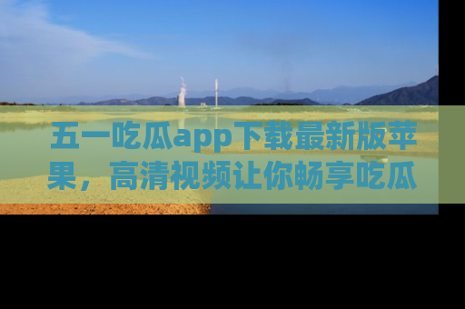 五一吃瓜app下载最新版苹果,高清视频让你畅享吃瓜乐趣