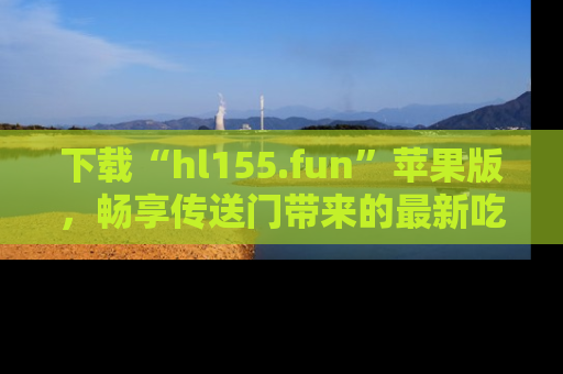 下载“hl155.fun”苹果版,畅享传送门带来的最新吃瓜资讯