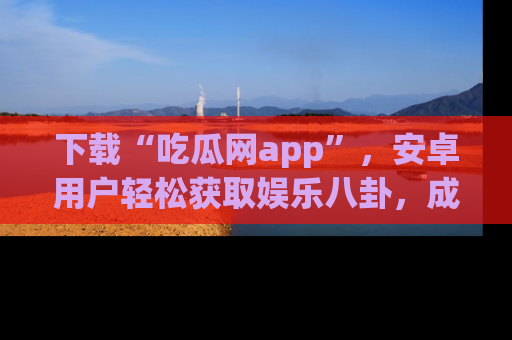 下载“吃瓜网app”,安卓用户轻松获取娱乐八卦,成为身边的知情达人!