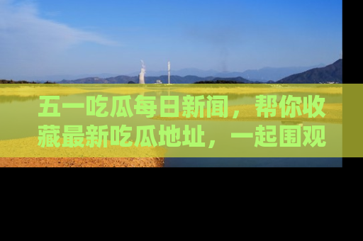 五一吃瓜每日新闻,帮你收藏最新吃瓜地址,一起围观吧!