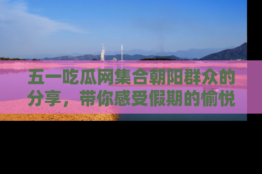 五一吃瓜网集合朝阳群众的分享,带你感受假期的愉悦!