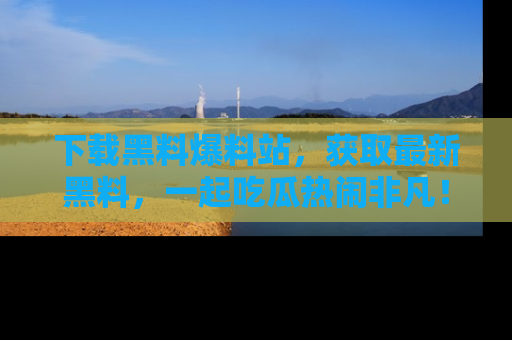 下载黑料爆料站，获取最新黑料，一起吃瓜热闹非凡！