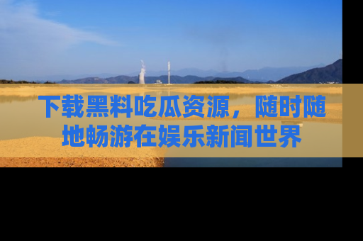下载黑料吃瓜资源，随时随地畅游在娱乐新闻世界