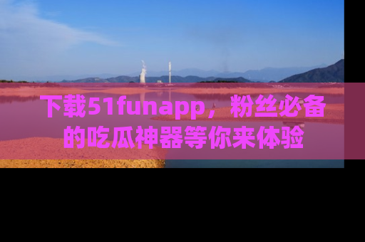 下载51funapp,粉丝必备的吃瓜神器等你来体验