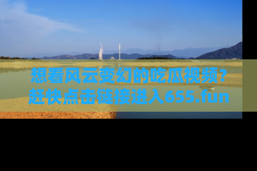 想看风云变幻的吃瓜视频？赶快点击链接进入655.fun吧！