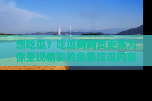 想吃瓜？吃瓜网网页更新为你呈现精彩的免费吃瓜内容！
