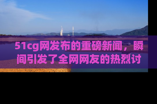 51cg网发布的重磅新闻,瞬间引发了全网网友的热烈讨论!
