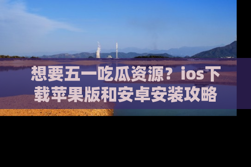 想要五一吃瓜资源？ios下载苹果版和安卓安装攻略