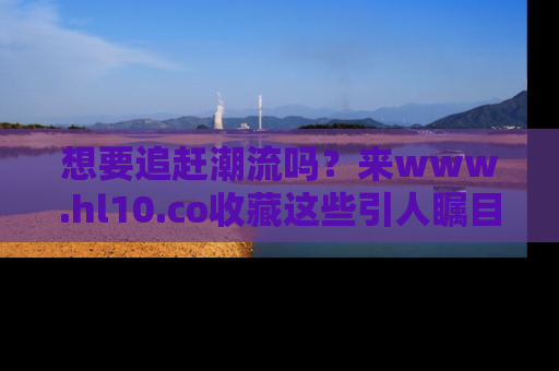 想要追赶潮流吗？来www.hl10.co收藏这些引人瞩目的新闻瞬间吧！