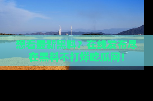 想看最新黑料？在线发布尽在黑料不打烊吃瓜网！