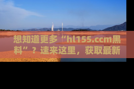 想知道更多“hl155.ccm黑料”？速来这里，获取最新入口和网址，不看可惜哦！