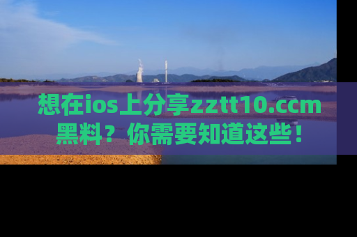 想在ios上分享zztt10.ccm黑料？你需要知道这些！