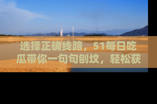 选择正确线路，51每日吃瓜带你一句句刨坟，轻松获取娱乐新资讯