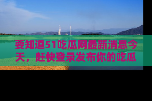要知道51吃瓜网最新消息今天，赶快登录发布你的吃瓜体验吧！