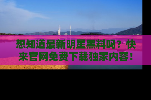 想知道最新明星黑料吗？快来官网免费下载独家内容！